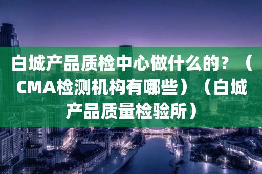 白城产品质检中心做什么的？（CMA检测机构有哪些）（白城产品质量检验所）