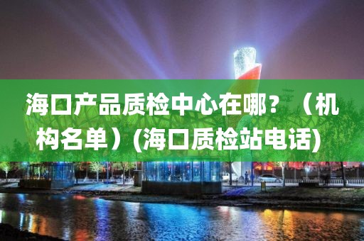 海口产品质检中心在哪？（机构名单）(海口质检站电话) 